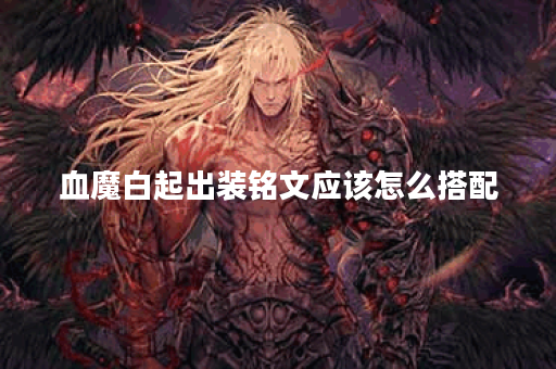 血魔白起出装铭文应该怎么搭配？血魔白起的装备铭文如何选择？