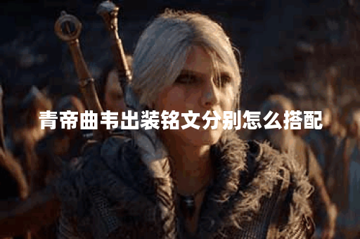 青帝曲韦出装铭文分别怎么搭配？如何合理配置？