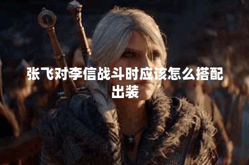 张飞对李信战斗时应该怎么搭配出装？李信面对张飞时又该如何选择装备？