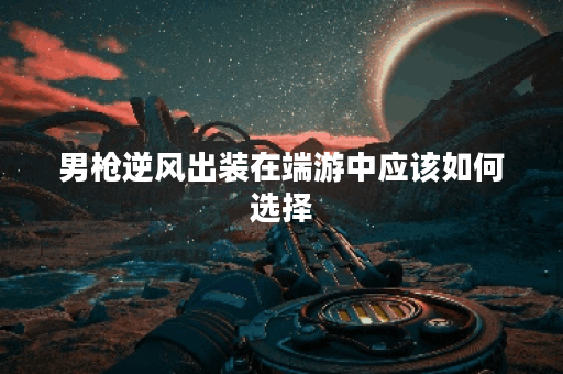 男枪逆风出装在端游中应该如何选择？逆风局下男枪的出装策略是怎样的？