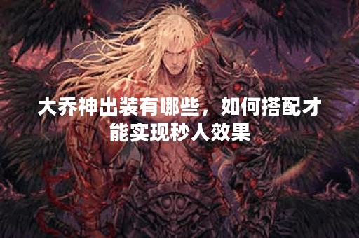 大乔神出装有哪些,如何搭配才能实现秒人效果? 大乔神出装有哪些,如何搭配才能实现秒人效果?