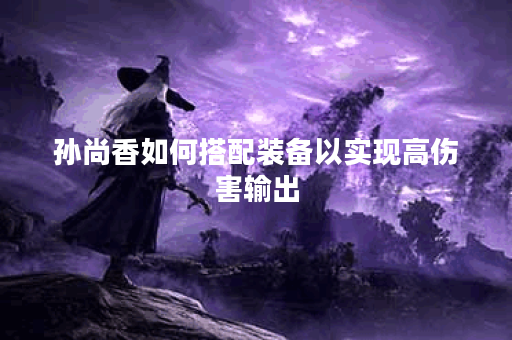 孙尚香如何搭配装备以实现高伤害输出? 孙尚香如何搭配装备以实现高伤害输出?