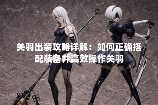 关羽出装攻略详解:如何正确搭配装备并高效操作关羽? 关羽出装攻略详解:如何正确搭配装备并高效操作关羽?