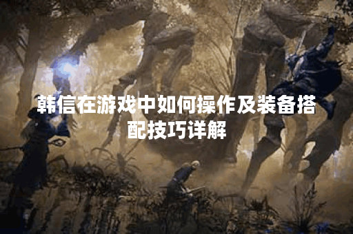 韩信在游戏中如何操作及装备搭配技巧详解 韩信在游戏中如何操作及装备搭配技巧详解