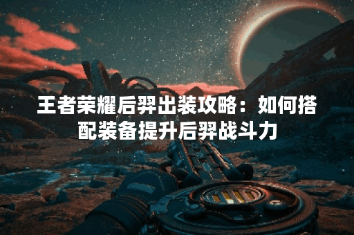 王者荣耀后羿出装攻略：如何搭配装备提升后羿战斗力？