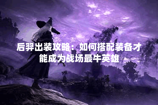 后羿出装攻略:如何搭配装备才能成为战场最牛英雄? 后羿出装攻略:如何搭配装备才能成为战场最牛英雄?