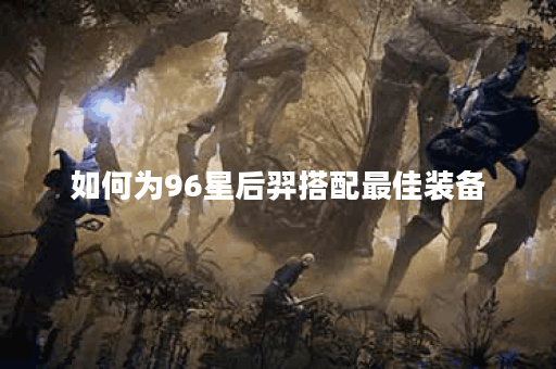 如何为96星后羿搭配最佳装备?96星后羿出装攻略分享 如何为96星后羿搭配最佳装备?96星后羿出装攻略分享