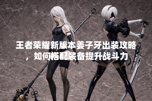 王者荣耀新版本姜子牙出装攻略，如何搭配装备提升战斗力？