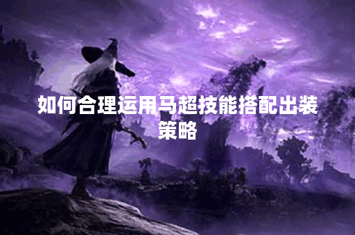 如何合理运用马超技能搭配出装策略? 如何合理运用马超技能搭配出装策略?