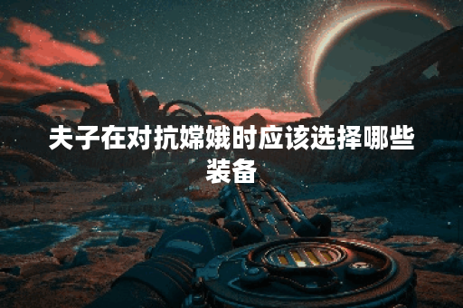 夫子在对抗嫦娥时应该选择哪些装备？以及嫦娥与夫子交战时，夫子该如何搭配装备？