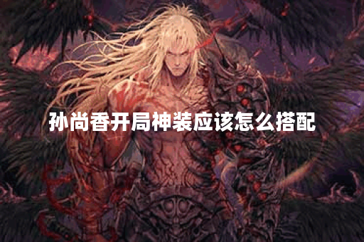 孙尚香开局神装应该怎么搭配？神装出装顺序是怎样的？