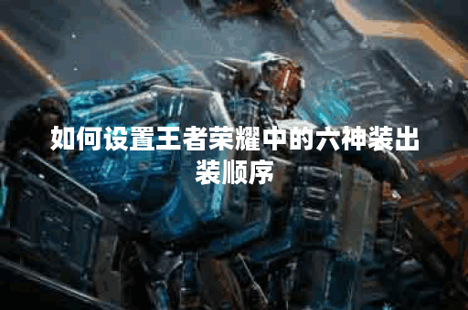 如何设置王者荣耀中的六神装出装顺序?六神装在王者出装中应该如何合理配置? 如何设置王者荣耀中的六神装出装顺序?六神装在王者出装中应该如何合理配置?