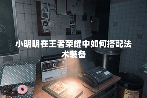 小明明在王者荣耀中如何搭配法术装备？法装出装顺序是怎样的？