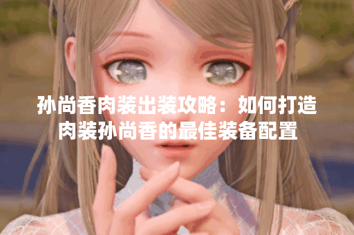 孙尚香肉装出装攻略：如何打造肉装孙尚香的最佳装备配置？