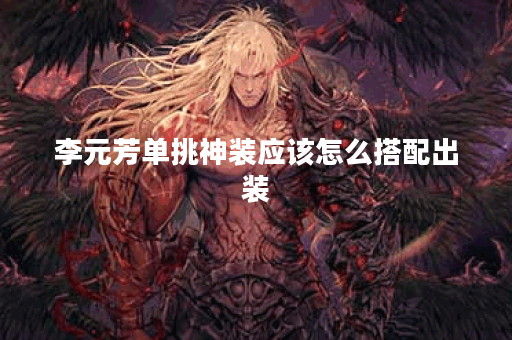 李元芳单挑神装应该怎么搭配出装？如何打造李元芳的单挑神装装备？