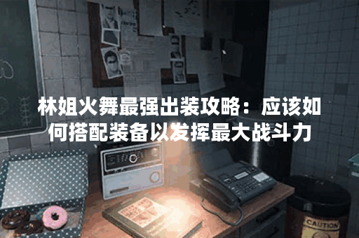 林姐火舞最强出装攻略：应该如何搭配装备以发挥最大战斗力？