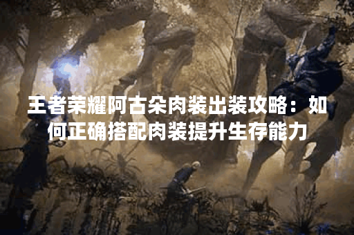 王者荣耀阿古朵肉装出装攻略：如何正确搭配肉装提升生存能力？