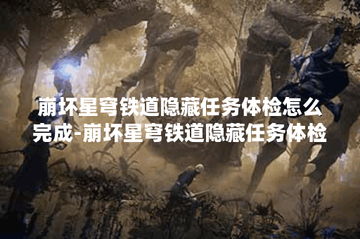 崩坏星穹铁道隐藏任务体检怎么完成-崩坏星穹铁道隐藏任务体检攻略